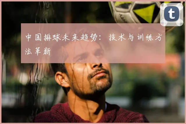 中国排球未来趋势：技术与训练方法革新