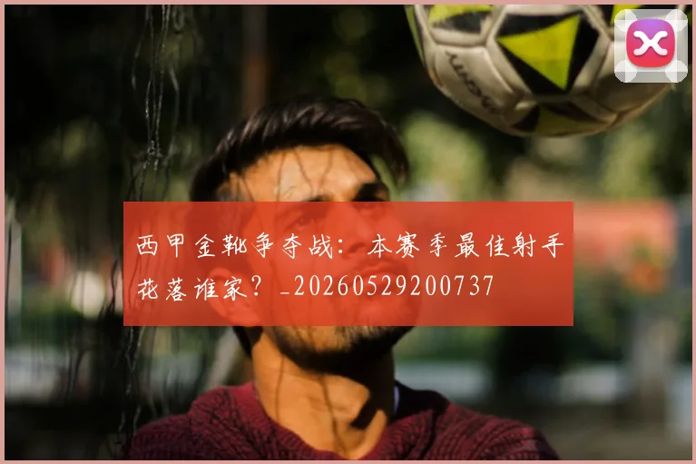西甲金靴争夺战：本赛季最佳射手花落谁家？_20260529200737