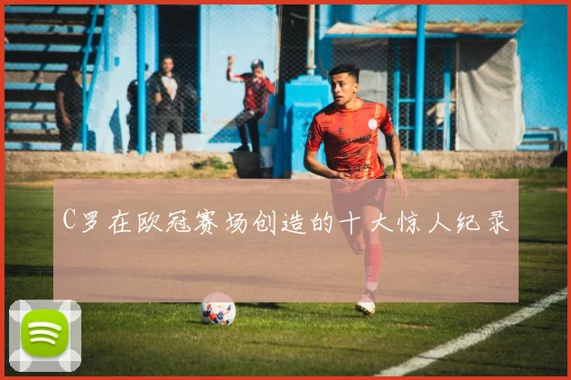 C罗在欧冠赛场创造的十大惊人纪录