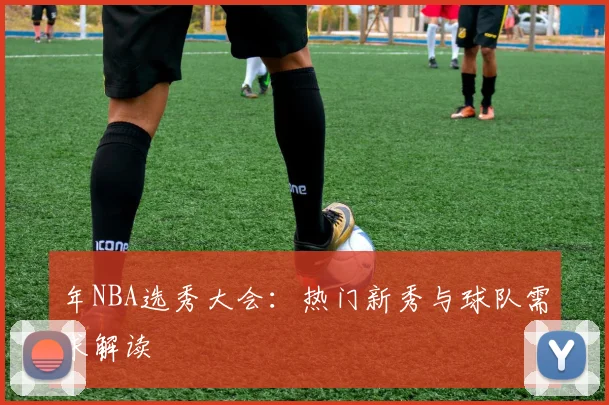 年NBA选秀大会：热门新秀与球队需求解读
