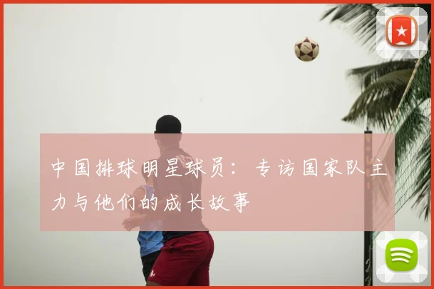 中国排球明星球员：专访国家队主力与他们的成长故事