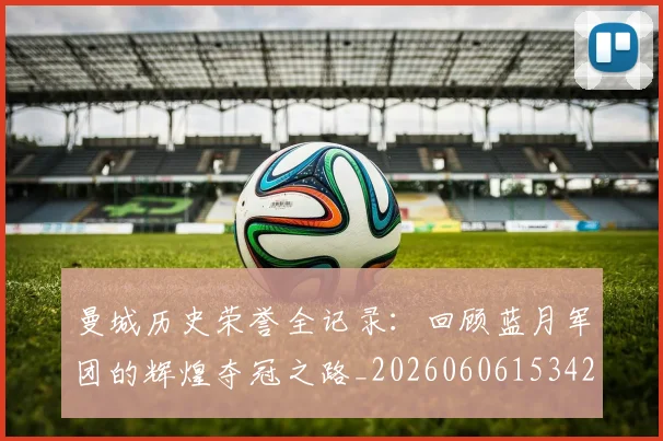 曼城历史荣誉全记录:回顾蓝月军团的辉煌夺冠之路_20260606153423