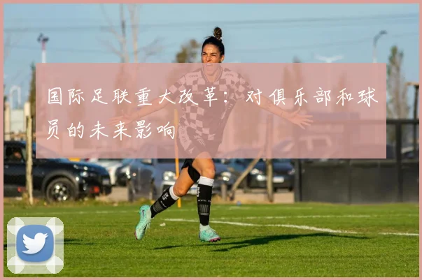 国际足联重大改革：对俱乐部和球员的未来影响