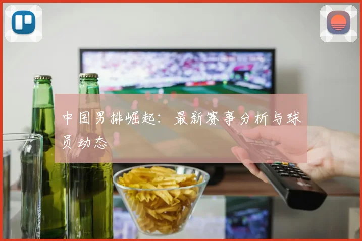 中国男排崛起：最新赛事分析与球员动态