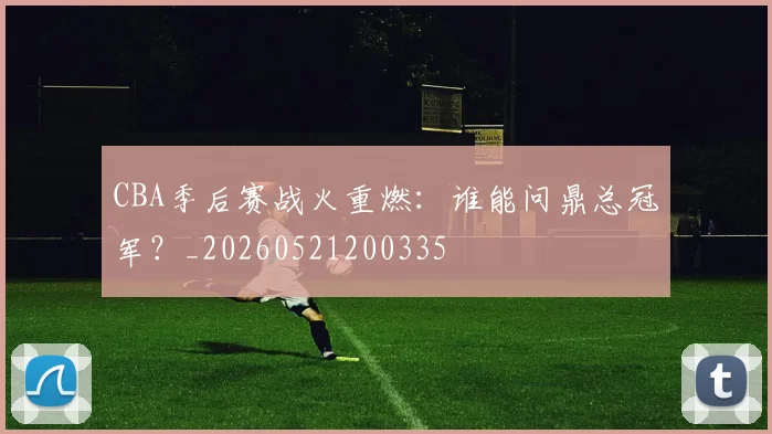 CBA季后赛战火重燃：谁能问鼎总冠军？_20260521200335