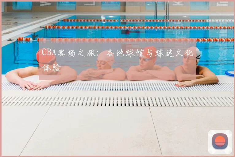 CBA客场之旅:各地球馆与球迷文化体验