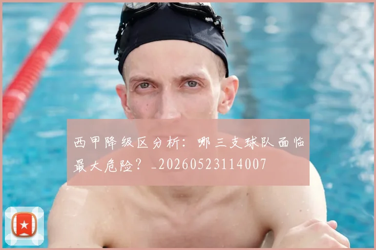 西甲降级区分析：哪三支球队面临最大危险？_20260523114007