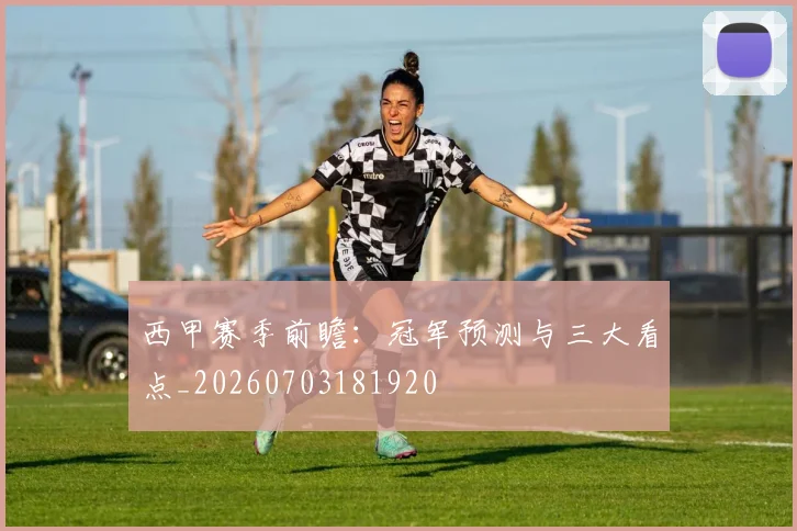 西甲赛季前瞻：冠军预测与三大看点_20260703181920