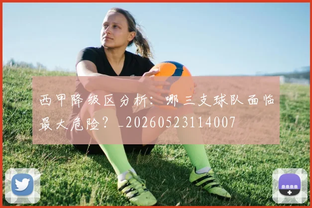 西甲降级区分析：哪三支球队面临最大危险？_20260523114007