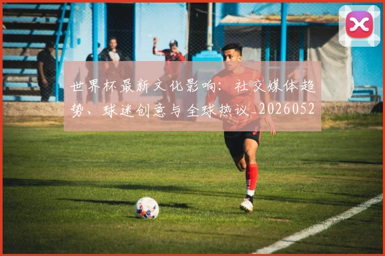 世界杯最新文化影响：社交媒体趋势、球迷创意与全球热议_20260521201653