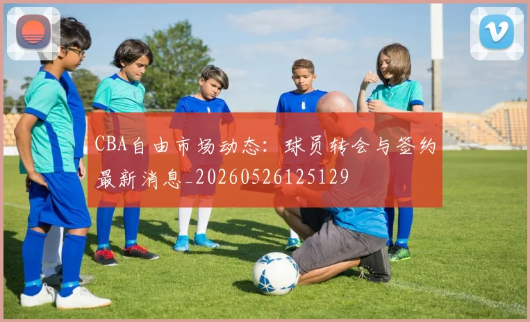 CBA自由市场动态：球员转会与签约最新消息_20260526125129