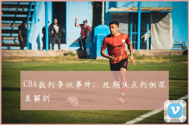 CBA裁判争议事件：近期焦点判例深度解析