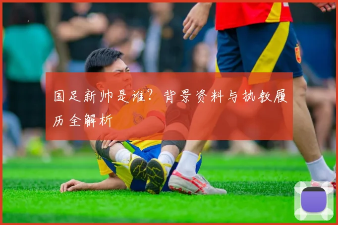 国足新帅是谁?背景资料与执教履历全解析