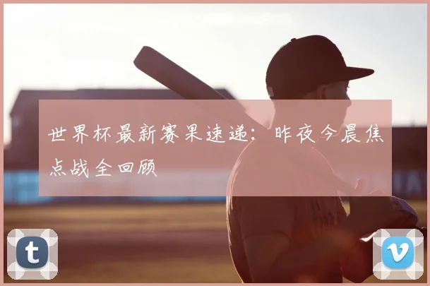 世界杯最新赛果速递：昨夜今晨焦点战全回顾