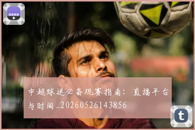 中超球迷必备观赛指南：直播平台与时间_20260526143856