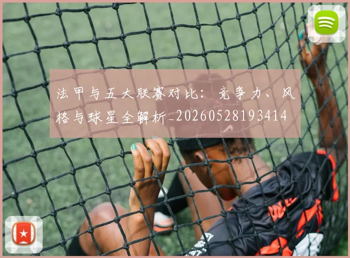 法甲与五大联赛对比：竞争力、风格与球星全解析_20260528193414