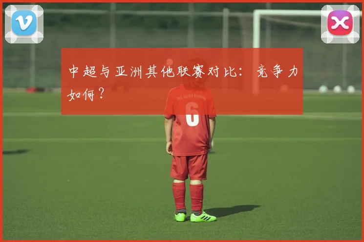 中超与亚洲其他联赛对比：竞争力如何？