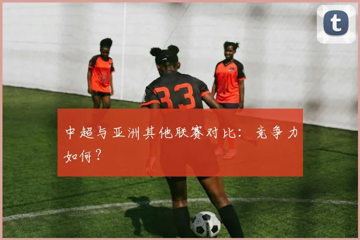 中超与亚洲其他联赛对比：竞争力如何？