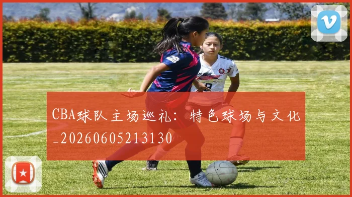 CBA球队主场巡礼：特色球场与文化_20260605213130