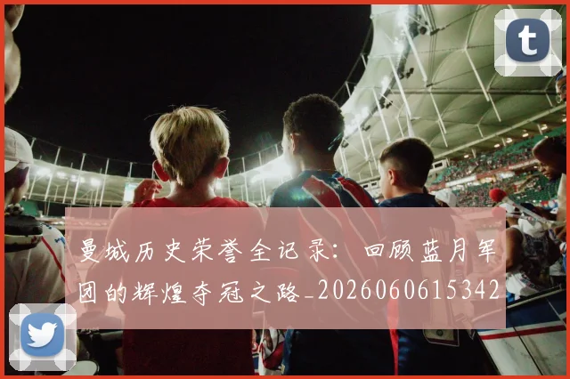曼城历史荣誉全记录:回顾蓝月军团的辉煌夺冠之路_20260606153423