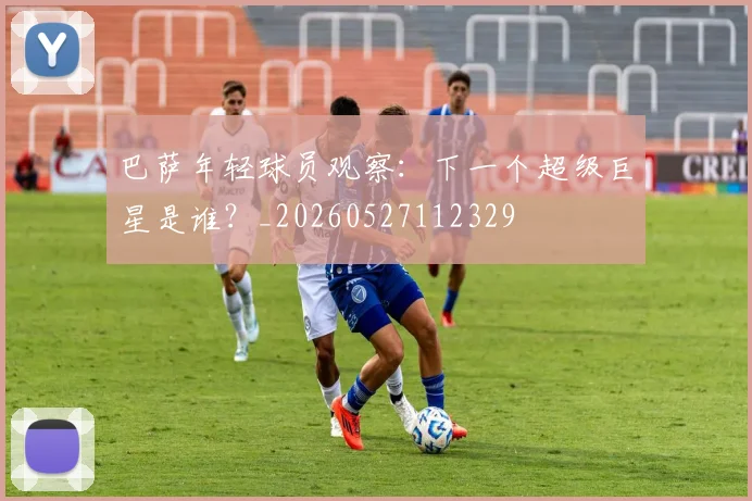 巴萨年轻球员观察：下一个超级巨星是谁？_20260527112329