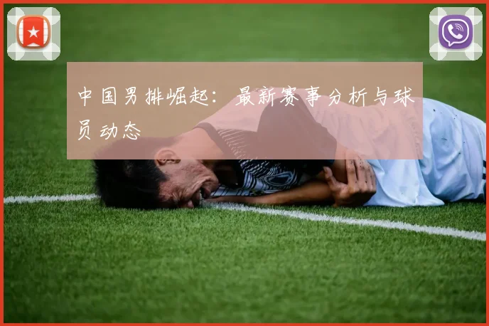 中国男排崛起：最新赛事分析与球员动态