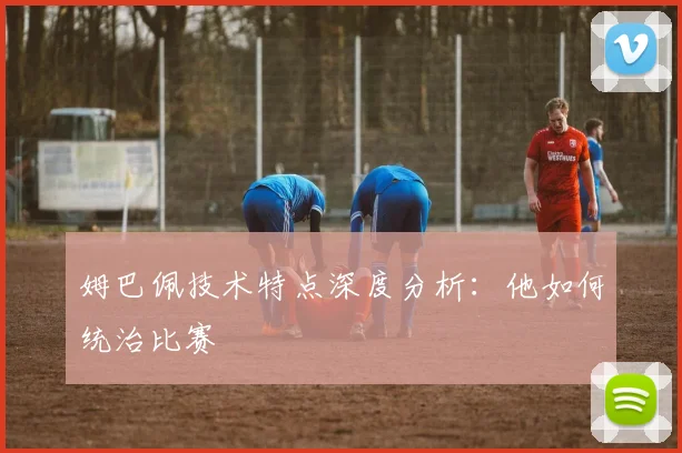 姆巴佩技术特点深度分析:他如何统治比赛