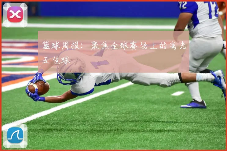 篮球周报：聚焦全球赛场上的高光五佳球