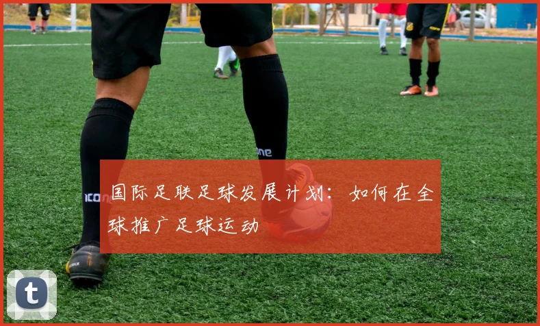 国际足联足球发展计划:如何在全球推广足球运动