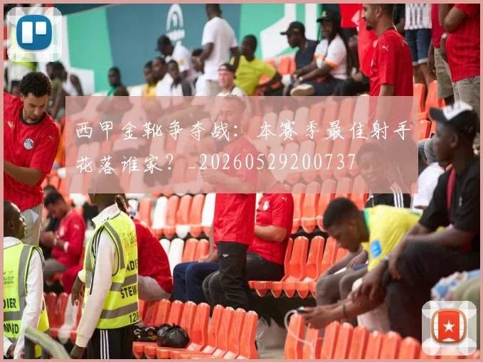 西甲金靴争夺战：本赛季最佳射手花落谁家？_20260529200737