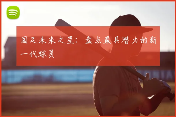 国足未来之星:盘点最具潜力的新一代球员