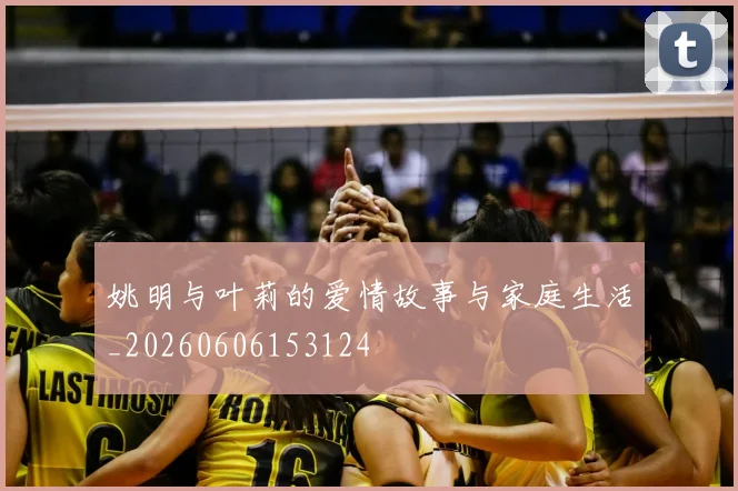 姚明与叶莉的爱情故事与家庭生活_20260606153124